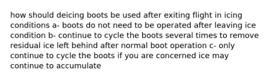 how should deicing boots be used after exiting flight in icing conditions a- boots do not need to be operated after leaving ice condition b- continue to cycle the boots several times to remove residual ice left behind after normal boot operation c- only continue to cycle the boots if you are concerned ice may continue to accumulate