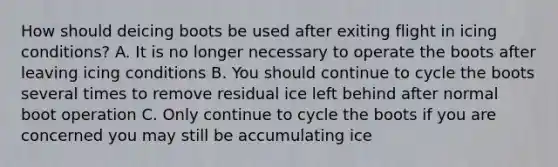 How should deicing boots be used after exiting flight in icing conditions? A. It is no longer necessary to operate the boots after leaving icing conditions B. You should continue to cycle the boots several times to remove residual ice left behind after normal boot operation C. Only continue to cycle the boots if you are concerned you may still be accumulating ice