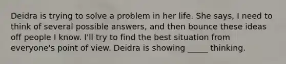 Deidra is trying to solve a problem in her life. She says, I need to think of several possible answers, and then bounce these ideas off people I know. I'll try to find the best situation from everyone's point of view. Deidra is showing _____ thinking.