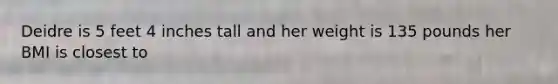 Deidre is 5 feet 4 inches tall and her weight is 135 pounds her BMI is closest to
