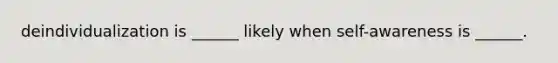 deindividualization is ______ likely when self-awareness is ______.