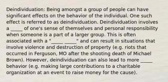 Deindividuation: Being amongst a group of people can have significant effects on the behavior of the individual. One such effect is referred to as deindividuation. Deindividuation involves a _____ of one's sense of themselves and personal responsibility when someone is a part of a larger group. This is often associated with a "_____ _____" and can result in situations that involve violence and destruction of property (e.g. riots that occurred in Ferguson, MO after the shooting death of Michael Brown). However, deindividuation can also lead to more _____ behavior (e.g. making large contributions to a charitable organization at an event to raise money for the cause).