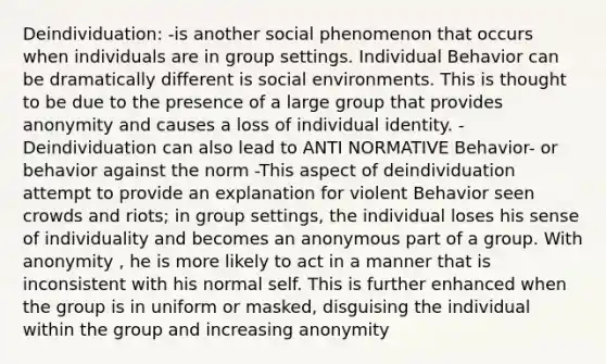 Deindividuation: -is another social phenomenon that occurs when individuals are in group settings. Individual Behavior can be dramatically different is social environments. This is thought to be due to the presence of a large group that provides anonymity and causes a loss of individual identity. -Deindividuation can also lead to ANTI NORMATIVE Behavior- or behavior against the norm -This aspect of deindividuation attempt to provide an explanation for violent Behavior seen crowds and riots; in group settings, the individual loses his sense of individuality and becomes an anonymous part of a group. With anonymity , he is more likely to act in a manner that is inconsistent with his normal self. This is further enhanced when the group is in uniform or masked, disguising the individual within the group and increasing anonymity