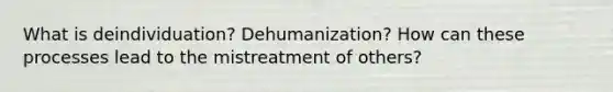 What is deindividuation? Dehumanization? How can these processes lead to the mistreatment of others?