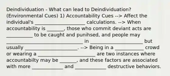 Deindividuation - What can lead to Deindividuation? (Environmental Cues) 1) Accountability Cues --> Affect the individual's _____________________ calculations. --> When accountability is _______, those who commit deviant acts are ___________ to be caught and punihsed, and people may ________________________________ in ______________________ but usually ______________________. --> Being in a ____________ crowd or wearing a ________________________ are two instances where accountabilty may be _______, and these factors are associated with more _____________ and _____________ destructive behaviors.