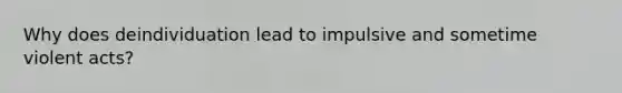 Why does deindividuation lead to impulsive and sometime violent acts?