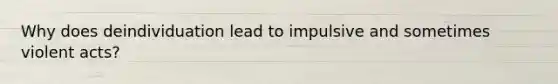 Why does deindividuation lead to impulsive and sometimes violent acts?
