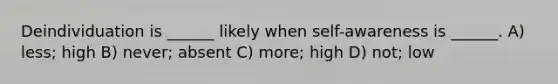 Deindividuation is ______ likely when self-awareness is ______. A) less; high B) never; absent C) more; high D) not; low
