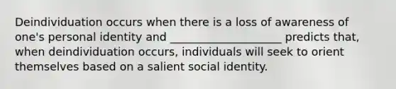 Deindividuation occurs when there is a loss of awareness of one's personal identity and ____________________ predicts that, when deindividuation occurs, individuals will seek to orient themselves based on a salient social identity.