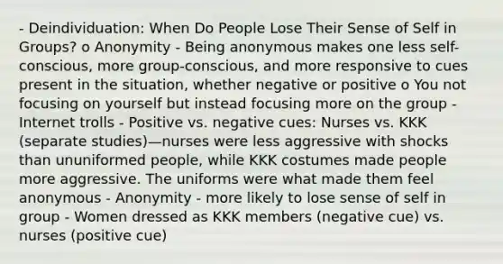 - Deindividuation: When Do People Lose Their Sense of Self in Groups? o Anonymity - Being anonymous makes one less self-conscious, more group-conscious, and more responsive to cues present in the situation, whether negative or positive o You not focusing on yourself but instead focusing more on the group - Internet trolls - Positive vs. negative cues: Nurses vs. KKK (separate studies)—nurses were less aggressive with shocks than ununiformed people, while KKK costumes made people more aggressive. The uniforms were what made them feel anonymous - Anonymity - more likely to lose sense of self in group - Women dressed as KKK members (negative cue) vs. nurses (positive cue)