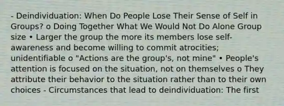 - Deindividuation: When Do People Lose Their Sense of Self in Groups? o Doing Together What We Would Not Do Alone Group size • Larger the group the more its members lose self-awareness and become willing to commit atrocities; unidentifiable o "Actions are the group's, not mine" • People's attention is focused on the situation, not on themselves o They attribute their behavior to the situation rather than to their own choices - Circumstances that lead to deindividuation: The first