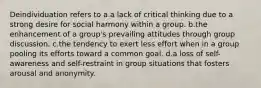 Deindividuation refers to a.a lack of critical thinking due to a strong desire for social harmony within a group. b.the enhancement of a group's prevailing attitudes through group discussion. c.the tendency to exert less effort when in a group pooling its efforts toward a common goal. d.a loss of self-awareness and self-restraint in group situations that fosters arousal and anonymity.