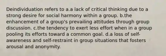 Deindividuation refers to a.a lack of critical thinking due to a strong desire for social harmony within a group. b.the enhancement of a group's prevailing attitudes through group discussion. c.the tendency to exert less effort when in a group pooling its efforts toward a common goal. d.a loss of self-awareness and self-restraint in group situations that fosters arousal and anonymity.