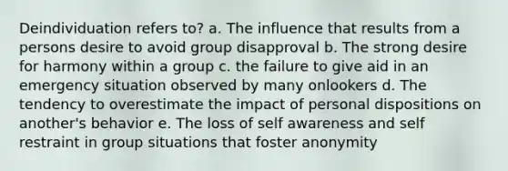 Deindividuation refers to? a. The influence that results from a persons desire to avoid group disapproval b. The strong desire for harmony within a group c. the failure to give aid in an emergency situation observed by many onlookers d. The tendency to overestimate the impact of personal dispositions on another's behavior e. The loss of self awareness and self restraint in group situations that foster anonymity