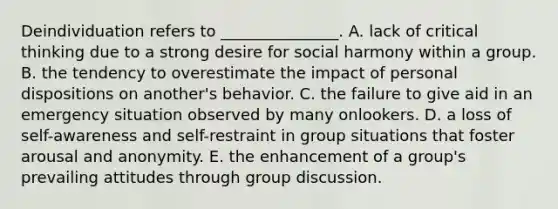 Deindividuation refers to _______________. A. lack of critical thinking due to a strong desire for social harmony within a group. B. the tendency to overestimate the impact of personal dispositions on another's behavior. C. the failure to give aid in an emergency situation observed by many onlookers. D. a loss of self-awareness and self-restraint in group situations that foster arousal and anonymity. E. the enhancement of a group's prevailing attitudes through group discussion.