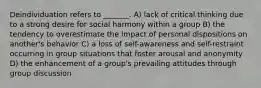 Deindividuation refers to _______. A) lack of critical thinking due to a strong desire for social harmony within a group B) the tendency to overestimate the impact of personal dispositions on another's behavior C) a loss of self-awareness and self-restraint occurring in group situations that foster arousal and anonymity D) the enhancement of a group's prevailing attitudes through group discussion