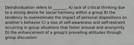 Deindividuation refers to _______. A) lack of critical thinking due to a strong desire for social harmony within a group B) the tendency to overestimate the impact of personal dispositions on another's behavior C) a loss of self-awareness and self-restraint occurring in group situations that foster arousal and anonymity D) the enhancement of a group's prevailing attitudes through group discussion