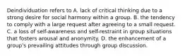 Deindividuation refers to A. lack of critical thinking due to a strong desire for social harmony within a group. B. the tendency to comply with a large request after agreeing to a small request. C. a loss of self-awareness and self-restraint in group situations that fosters arousal and anonymity. D. the enhancement of a group's prevailing attitudes through group discussion.