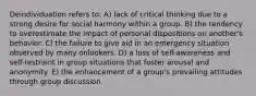 Deindividuation refers to: A) lack of critical thinking due to a strong desire for social harmony within a group. B) the tendency to overestimate the impact of personal dispositions on another's behavior. C) the failure to give aid in an emergency situation observed by many onlookers. D) a loss of self-awareness and self-restraint in group situations that foster arousal and anonymity. E) the enhancement of a group's prevailing attitudes through group discussion.