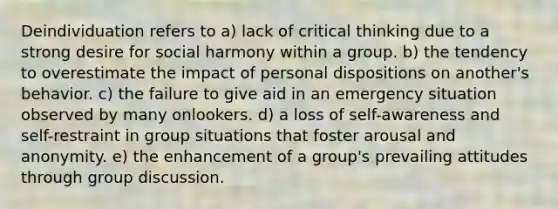 Deindividuation refers to a) lack of critical thinking due to a strong desire for social harmony within a group. b) the tendency to overestimate the impact of personal dispositions on another's behavior. c) the failure to give aid in an emergency situation observed by many onlookers. d) a loss of self-awareness and self-restraint in group situations that foster arousal and anonymity. e) the enhancement of a group's prevailing attitudes through group discussion.