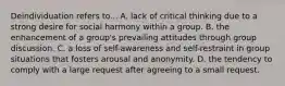Deindividuation refers to... A. lack of critical thinking due to a strong desire for social harmony within a group. B. the enhancement of a group's prevailing attitudes through group discussion. C. a loss of self-awareness and self-restraint in group situations that fosters arousal and anonymity. D. the tendency to comply with a large request after agreeing to a small request.