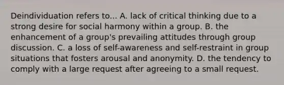 Deindividuation refers to... A. lack of critical thinking due to a strong desire for social harmony within a group. B. the enhancement of a group's prevailing attitudes through group discussion. C. a loss of self-awareness and self-restraint in group situations that fosters arousal and anonymity. D. the tendency to comply with a large request after agreeing to a small request.