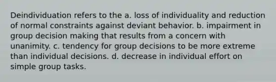 ​Deindividuation refers to the a. loss of individuality and reduction of normal constraints against deviant behavior. b. impairment in group decision making that results from a concern with unanimity. c. tendency for group decisions to be more extreme than individual decisions. d. decrease in individual effort on simple group tasks.