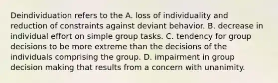 Deindividuation refers to the A. loss of individuality and reduction of constraints against deviant behavior. B. decrease in individual effort on simple group tasks. C. tendency for group decisions to be more extreme than the decisions of the individuals comprising the group. D. impairment in group decision making that results from a concern with unanimity.