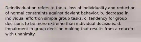 Deindividuation refers to the a. loss of individuality and reduction of normal constraints against deviant behavior. b. decrease in individual effort on simple group tasks. c. tendency for group decisions to be more extreme than individual decisions. d. impairment in group <a href='https://www.questionai.com/knowledge/kuI1pP196d-decision-making' class='anchor-knowledge'>decision making</a> that results from a concern with unanimity.