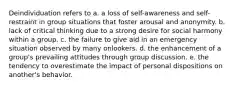 Deindividuation refers to a. a loss of self-awareness and self-restraint in group situations that foster arousal and anonymity. b. lack of critical thinking due to a strong desire for social harmony within a group. c. the failure to give aid in an emergency situation observed by many onlookers. d. the enhancement of a group's prevailing attitudes through group discussion. e. the tendency to overestimate the impact of personal dispositions on another's behavior.