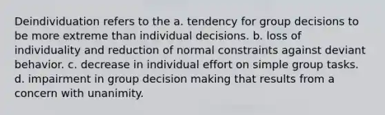 ​Deindividuation refers to the a. tendency for group decisions to be more extreme than individual decisions. b. loss of individuality and reduction of normal constraints against deviant behavior. c. decrease in individual effort on simple group tasks. d. impairment in group decision making that results from a concern with unanimity.