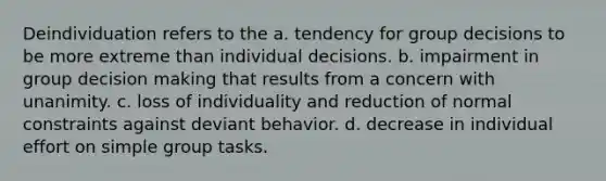 Deindividuation refers to the a. tendency for group decisions to be more extreme than individual decisions. b. impairment in group decision making that results from a concern with unanimity. c. loss of individuality and reduction of normal constraints against deviant behavior. d. decrease in individual effort on simple group tasks.