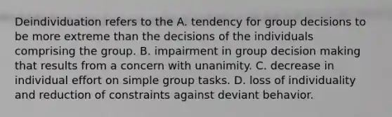 Deindividuation refers to the A. tendency for group decisions to be more extreme than the decisions of the individuals comprising the group. B. impairment in group <a href='https://www.questionai.com/knowledge/kuI1pP196d-decision-making' class='anchor-knowledge'>decision making</a> that results from a concern with unanimity. C. decrease in individual effort on simple group tasks. D. loss of individuality and reduction of constraints against deviant behavior.