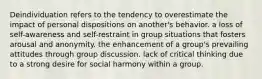 Deindividuation refers to the tendency to overestimate the impact of personal dispositions on another's behavior. a loss of self-awareness and self-restraint in group situations that fosters arousal and anonymity. the enhancement of a group's prevailing attitudes through group discussion. lack of critical thinking due to a strong desire for social harmony within a group.