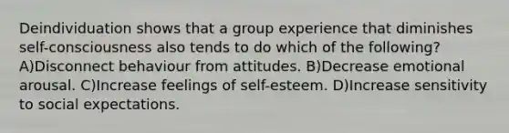 Deindividuation shows that a group experience that diminishes self-consciousness also tends to do which of the following? A)Disconnect behaviour from attitudes. B)Decrease emotional arousal. C)Increase feelings of self-esteem. D)Increase sensitivity to social expectations.