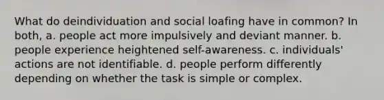 What do deindividuation and social loafing have in common? In both, a. people act more impulsively and deviant manner. b. people experience heightened self-awareness. c. individuals' actions are not identifiable. d. people perform differently depending on whether the task is simple or complex.