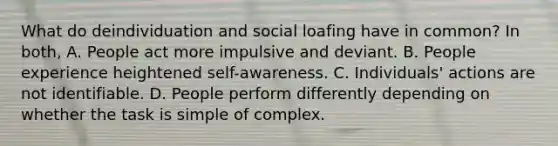 What do deindividuation and social loafing have in common? In both, A. People act more impulsive and deviant. B. People experience heightened self-awareness. C. Individuals' actions are not identifiable. D. People perform differently depending on whether the task is simple of complex.