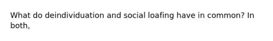 What do deindividuation and social loafing have in common? In both,