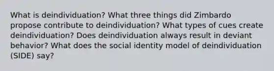 What is deindividuation? What three things did Zimbardo propose contribute to deindividuation? What types of cues create deindividuation? Does deindividuation always result in deviant behavior? What does the social identity model of deindividuation (SIDE) say?