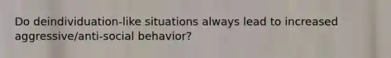 Do deindividuation-like situations always lead to increased aggressive/anti-social behavior?