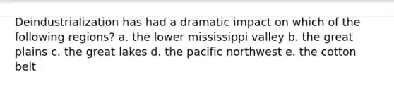 Deindustrialization has had a dramatic impact on which of the following regions? a. the lower mississippi valley b. the great plains c. the great lakes d. the pacific northwest e. the cotton belt