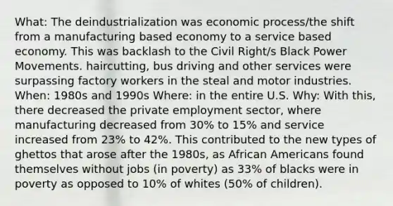 What: The deindustrialization was economic process/the shift from a manufacturing based economy to a service based economy. This was backlash to the Civil Right/s Black Power Movements. haircutting, bus driving and other services were surpassing factory workers in the steal and motor industries. When: 1980s and 1990s Where: in the entire U.S. Why: With this, there decreased the private employment sector, where manufacturing decreased from 30% to 15% and service increased from 23% to 42%. This contributed to the new types of ghettos that arose after the 1980s, as African Americans found themselves without jobs (in poverty) as 33% of blacks were in poverty as opposed to 10% of whites (50% of children).