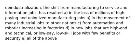 deindustrialization, the shift from manufacturing to service and information jobs, has resulted a) in the loss of millions of high-paying and unionized manufacturing jobs b) in the movement of many industrial jobs to other nations c) from automation and robotics increasing in factories d) in new jobs that are high-end and technical, or low-pay, low-skill jobs with few benefits or security e) all of the above