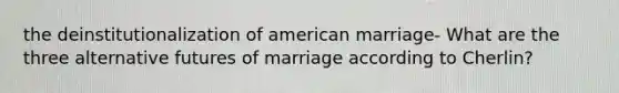 the deinstitutionalization of american marriage- What are the three alternative futures of marriage according to Cherlin?