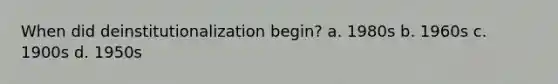 When did deinstitutionalization begin? a. 1980s b. 1960s c. 1900s d. 1950s