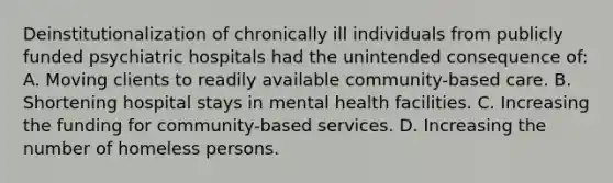 Deinstitutionalization of chronically ill individuals from publicly funded psychiatric hospitals had the unintended consequence of: A. Moving clients to readily available community-based care. B. Shortening hospital stays in mental health facilities. C. Increasing the funding for community-based services. D. Increasing the number of homeless persons.