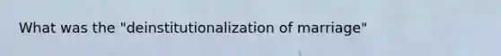 What was the "deinstitutionalization of marriage"