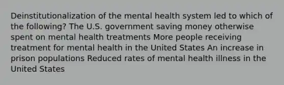 Deinstitutionalization of the mental health system led to which of the following? The U.S. government saving money otherwise spent on mental health treatments More people receiving treatment for mental health in the United States An increase in prison populations Reduced rates of mental health illness in the United States