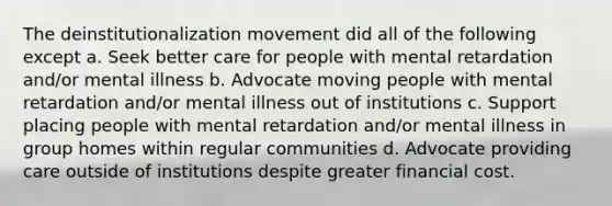 The deinstitutionalization movement did all of the following except a. Seek better care for people with mental retardation and/or mental illness b. Advocate moving people with mental retardation and/or mental illness out of institutions c. Support placing people with mental retardation and/or mental illness in group homes within regular communities d. Advocate providing care outside of institutions despite greater financial cost.