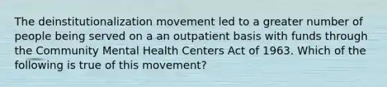 The deinstitutionalization movement led to a greater number of people being served on a an outpatient basis with funds through the Community Mental Health Centers Act of 1963. Which of the following is true of this movement?